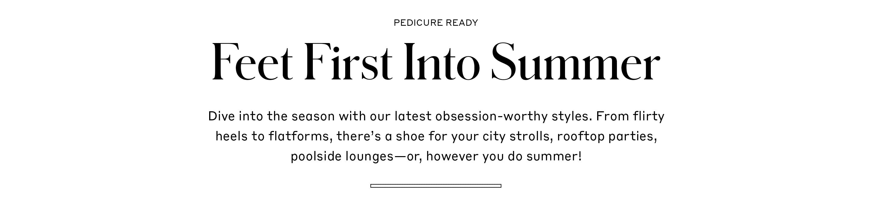 Feet First Into Summer - Dive into the season with our latest obsession-worthy styles. From flirty heels to flatforms, there’s a shoe for your city strolls, rooftop parties, poolside lounges—or, however you do summer!