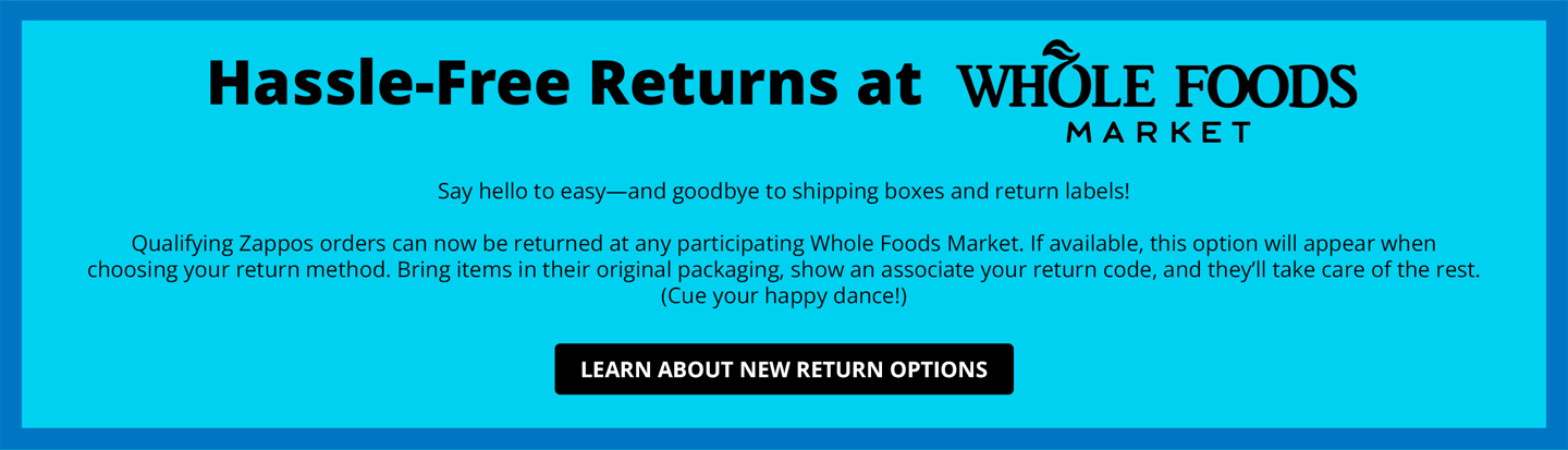 Hassle-Free Returns at Whole Foods.
Say hello to easy—and goodbye to shipping boxes and return labels! Qualifying Zappos orders can now be returned at any participating Whole Foods Market. If available, this option will appear when choosing your return method. Bring items in their original packaging, show an associate your return code, and they’ll take care of the rest. (Cue your happy dance!)
Learn About New Return Options.